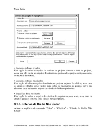 Menu Editar 17
TQS Informática Ltda Rua dos Pinheiros 706 c/2 05422-001 São Paulo SP Tel (011) 3083-2722 Fax (011) 3083-2798
 Comum a todos os projetos
Esta opção irá editar o arquivo de critérios de projetos comum a todos os projetos,
desde que não exista um arquivo de critérios na pasta onde o projeto será processado,
ou na pasta do edifício.
 Comum a todos os pavimentos
Esta opção irá editar o arquivo de critérios de projetos na pasta do edifício, neste caso
os critérios editados serão válidos para todos os pavimentos do projeto, salvo nas
situações onde houver um arquivo de critério definido no pavimento.
 Específico deste pavimento
Esta opção irá editar o arquivo de critérios de projetos na pasta atual, neste caso os
critérios editados somente serão válidos para este projeto.
3.1.5. Critérios de Grelha Não Linear
Acione a seqüência de comando “Editar” – “Critérios” – “Critério de Grelha Não
Linear”
 