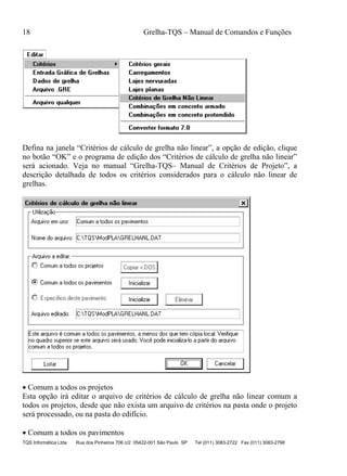 18 Grelha-TQS – Manual de Comandos e Funções
TQS Informática Ltda Rua dos Pinheiros 706 c/2 05422-001 São Paulo SP Tel (011) 3083-2722 Fax (011) 3083-2798
Defina na janela “Critérios de cálculo de grelha não linear”, a opção de edição, clique
no botão “OK” e o programa de edição dos “Critérios de cálculo de grelha não linear”
será acionado. Veja no manual “Grelha-TQS– Manual de Critérios de Projeto”, a
descrição detalhada de todos os critérios considerados para o cálculo não linear de
grelhas.
 Comum a todos os projetos
Esta opção irá editar o arquivo de critérios de cálculo de grelha não linear comum a
todos os projetos, desde que não exista um arquivo de critérios na pasta onde o projeto
será processado, ou na pasta do edifício.
 Comum a todos os pavimentos
 