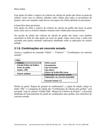 Menu Editar 19
TQS Informática Ltda Rua dos Pinheiros 706 c/2 05422-001 São Paulo SP Tel (011) 3083-2722 Fax (011) 3083-2798
Esta opção irá editar o arquivo de critérios de cálculo de grelha não linear na pasta do
edifício, neste caso os critérios editados serão válidos para todos os pavimentos do
projeto, salvo nas situações onde houver um arquivo de critério definido no pavimento.
 Específico deste pavimento
Esta opção irá editar o arquivo de critérios de cálculo de grelha não linear na pasta
atual, neste caso os critérios editados somente serão válidos para este pavimento.
Na ocasião da edição dos critérios de cálculo de grelha não linear, você também
encontrará ao lado de cada opção um ícone de ajuda, clique neste ícone e então será
acionada uma janela contendo explicações detalhadas sobre as aplicações do critério
editado.
3.1.6. Combinações em concreto armado
Acione a seqüência de comando “Editar” – “Critérios” – “Combinações em concreto
armado”
Defina na janela “Regras de geração de combinações”, a opção de edição, clique no
botão “OK” e o programa de edição das “Combinações de cálculo para grelhas” será
acionado. Veja no manual “Grelha-TQS– Manual de Critérios de Projeto”, a descrição
detalhada do funcionamento da janela de combinações para grelhas com elementos de
concreto armado.
 