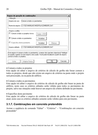 20 Grelha-TQS – Manual de Comandos e Funções
TQS Informática Ltda Rua dos Pinheiros 706 c/2 05422-001 São Paulo SP Tel (011) 3083-2722 Fax (011) 3083-2798
 Comum a todos os projetos
Esta opção irá editar o arquivo de critérios de cálculo de grelha não linear comum a
todos os projetos, desde que não exista um arquivo de critérios na pasta onde o projeto
será processado, ou na pasta do edifício.
 Comum a todos os pavimentos
Esta opção irá editar o arquivo de critérios de cálculo de grelha não linear na pasta do
edifício, neste caso os critérios editados serão válidos para todos os pavimentos do
projeto, salvo nas situações onde houver um arquivo de critério definido no pavimento.
 Específico deste pavimento
Esta opção irá editar o arquivo de critérios de cálculo de grelha não linear na pasta
atual, neste caso os critérios editados somente serão válidos para este pavimento.
3.1.7. Combinações em concreto protendido
Acione a seqüência de comando “Editar” – “Critérios” – “Combinações em concreto
protendido”
 