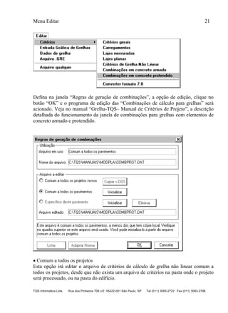 Menu Editar 21
TQS Informática Ltda Rua dos Pinheiros 706 c/2 05422-001 São Paulo SP Tel (011) 3083-2722 Fax (011) 3083-2798
Defina na janela “Regras de geração de combinações”, a opção de edição, clique no
botão “OK” e o programa de edição das “Combinações de cálculo para grelhas” será
acionado. Veja no manual “Grelha-TQS– Manual de Critérios de Projeto”, a descrição
detalhada do funcionamento da janela de combinações para grelhas com elementos de
concreto armado e protendido.
 Comum a todos os projetos
Esta opção irá editar o arquivo de critérios de cálculo de grelha não linear comum a
todos os projetos, desde que não exista um arquivo de critérios na pasta onde o projeto
será processado, ou na pasta do edifício.
 