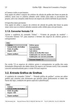 22 Grelha-TQS – Manual de Comandos e Funções
TQS Informática Ltda Rua dos Pinheiros 706 c/2 05422-001 São Paulo SP Tel (011) 3083-2722 Fax (011) 3083-2798
 Comum a todos os pavimentos
Esta opção irá editar o arquivo de critérios de cálculo de grelha não linear na pasta do
edifício, neste caso os critérios editados serão válidos para todos os pavimentos do
projeto, salvo nas situações onde houver um arquivo de critério definido no pavimento.
 Específico deste pavimento
Esta opção irá editar o arquivo de critérios de cálculo de grelha não linear na pasta
atual, neste caso os critérios editados somente serão válidos para este pavimento.
3.1.8. Converter formato 7.0
Acione a seqüência de comando “Editar” – “Critério de geração do modelo” –
“Converter formato 7.0”, para atualizar o formato dos arquivos de critérios gerais e
carregamentos:
Na versão 7.0 os arquivos de critérios gerais e carregamentos na grelha têm outra
formatação (Disposição dos dados dentro do arquivo em formato texto). Este comando
converte automaticamente para a versão 9.0 estes arquivos
3.2. Entrada Gráfica de Grelhas
A seqüência de comandos “Editar” – “Entrada gráfica de grelhas”, aciona um editor
gráfico que constitui uma ferramenta que permite editar graficamente os dados das
barras das lajes, condições de apoios especiais e plastificação.
 