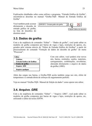 Menu Editar 23
TQS Informática Ltda Rua dos Pinheiros 706 c/2 05422-001 São Paulo SP Tel (011) 3083-2722 Fax (011) 3083-2798
Explicações detalhadas sobre como utilizar o programa, “Entrada Gráfica de Grelha”,
encontram-se descritas no manual “Grelha-TQS– Manual de Entrada Gráfica de
Grelha”
Você também pode acionar
diretamente o desenho de
entrada gráfica de grelha,
na lista de desenhos do
diretório atual:
3.3. Dados de grelha
Com a da seqüência de comandos “Editar” – “Dados de grelha”, você pode editar os
modelos de grelha compostos por barras de vigas e lajes, restrições de apoios, etc,
gerados pelo sistema através do “Editor de Entrada Gráfica de Grelhas” a partir do
processamento do comando “Extração de dados do desenho de grelha” do menu
“Processar”.
Com este editor, você poderá criar novos
nós, barras, restrições, seções, materiais,
carregamentos, combinações, envoltórias,
alterando diretamente o arquivo de dados
da grelha (.GRE).
Além das cargas nas barras, o Grelha-TQS aceita também carga nos nós, efeito de
temperatura e a entrada direta de esforços de engastamento perfeito.
Veja no manual “Grelha-TQS– Manual de Edição de dados” como operar este editor.
3.4. Arquivo .GRE
Com a da seqüência de comandos “Editar” – “Arquivo .GRE”, você pode editar os
modelos de grelha compostos por barras de vigas e lajes, restrições de apoios, etc,
utilizando o editor de textos EDTW.
 