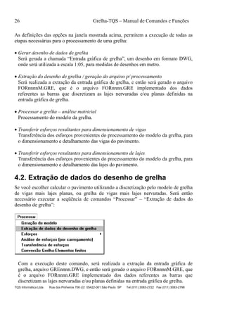 26 Grelha-TQS – Manual de Comandos e Funções
TQS Informática Ltda Rua dos Pinheiros 706 c/2 05422-001 São Paulo SP Tel (011) 3083-2722 Fax (011) 3083-2798
As definições das opções na janela mostrada acima, permitem a execução de todas as
etapas necessárias para o processamento de uma grelha:
 Gerar desenho de dados de grelha
Será gerada a chamada “Entrada gráfica de grelha”, um desenho em formato DWG,
onde será utilizada a escala 1:05, para medidas de desenhos em metro.
 Extração do desenho de grelha / geração do arquivo p/ processamento
Será realizada a extração da entrada gráfica de grelha, e então será gerado o arquivo
FORnnnnM.GRE, que é o arquivo FORnnnn.GRE implementado dos dados
referentes as barras que discretizam as lajes nervuradas e/ou planas definidas na
entrada gráfica de grelha.
 Processar a grelha – análise matricial
Processamento do modelo da grelha.
 Transferir esforços resultantes para dimensionamento de vigas
Transferência dos esforços provenientes do processamento do modelo da grelha, para
o dimensionamento e detalhamento das vigas do pavimento.
 Transferir esforços resultantes para dimensionamento de lajes
Transferência dos esforços provenientes do processamento do modelo da grelha, para
o dimensionamento e detalhamento das lajes do pavimento.
4.2. Extração de dados do desenho de grelha
Se você escolher calcular o pavimento utilizando a discretização pelo modelo de grelha
de vigas mais lajes planas, ou grelha de vigas mais lajes nervuradas. Será então
necessário executar a seqüência de comandos “Processar” – “Extração de dados do
desenho de grelha”:
Com a execução deste comando, será realizada a extração da entrada gráfica de
grelha, arquivo GREnnnn.DWG, e então será gerado o arquivo FORnnnnM.GRE, que
é o arquivo FORnnnn.GRE implementado dos dados referentes as barras que
discretizam as lajes nervuradas e/ou planas definidas na entrada gráfica de grelha.
 