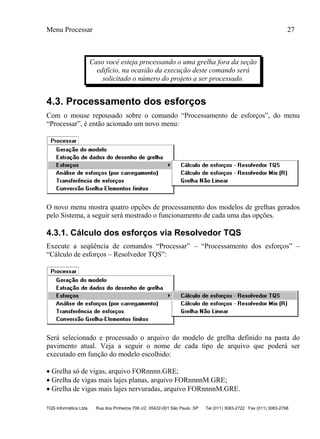 Menu Processar 27
TQS Informática Ltda Rua dos Pinheiros 706 c/2 05422-001 São Paulo SP Tel (011) 3083-2722 Fax (011) 3083-2798
Caso você esteja processando o uma grelha fora da seção
edifício, na ocasião da execução deste comando será
solicitado o número do projeto a ser processado.
4.3. Processamento dos esforços
Com o mouse repousado sobre o comando “Processamento de esforços”, do menu
“Processar”, é então acionado um novo menu:
O novo menu mostra quatro opções de processamento dos modelos de grelhas gerados
pelo Sistema, a seguir será mostrado o funcionamento de cada uma das opções.
4.3.1. Cálculo dos esforços via Resolvedor TQS
Execute a seqüência de comandos “Processar” – “Processamento dos esforços” –
“Cálculo de esforços – Resolvedor TQS”:
Será selecionado e processado o arquivo do modelo de grelha definido na pasta do
pavimento atual. Veja a seguir o nome de cada tipo de arquivo que poderá ser
executado em função do modelo escolhido:
 Grelha só de vigas, arquivo FORnnnn.GRE;
 Grelha de vigas mais lajes planas, arquivo FORnnnnM.GRE;
 Grelha de vigas mais lajes nervuradas, arquivo FORnnnnM.GRE.
 