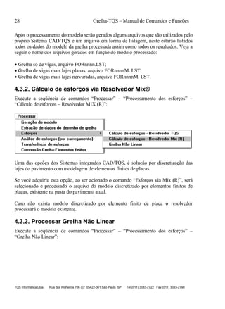 28 Grelha-TQS – Manual de Comandos e Funções
TQS Informática Ltda Rua dos Pinheiros 706 c/2 05422-001 São Paulo SP Tel (011) 3083-2722 Fax (011) 3083-2798
Após o processamento do modelo serão gerados alguns arquivos que são utilizados pelo
próprio Sistema CAD/TQS e um arquivo em forma de listagem, neste estarão listados
todos os dados do modelo da grelha processada assim como todos os resultados. Veja a
seguir o nome dos arquivos gerados em função do modelo processado:
 Grelha só de vigas, arquivo FORnnnn.LST;
 Grelha de vigas mais lajes planas, arquivo FORnnnnM. LST;
 Grelha de vigas mais lajes nervuradas, arquivo FORnnnnM. LST.
4.3.2. Cálculo de esforços via Resolvedor Mix®
Execute a seqüência de comandos “Processar” – “Processamento dos esforços” –
“Cálculo de esforços – Resolvedor MIX (R)”:
Uma das opções dos Sistemas integrados CAD/TQS, é solução por discretização das
lajes do pavimento com modelagem de elementos finitos de placas.
Se você adquiriu esta opção, ao ser acionado o comando “Esforços via Mix (R)”, será
selecionado e processado o arquivo do modelo discretizado por elementos finitos de
placas, existente na pasta do pavimento atual.
Caso não exista modelo discretizado por elemento finito de placa o resolvedor
processará o modelo existente.
4.3.3. Processar Grelha Não Linear
Execute a seqüência de comandos “Processar” – “Processamento dos esforços” –
“Grelha Não Linear”:
 