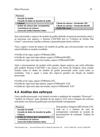 Menu Processar 29
TQS Informática Ltda Rua dos Pinheiros 706 c/2 05422-001 São Paulo SP Tel (011) 3083-2722 Fax (011) 3083-2798
Será selecionado o arquivo do modelo de grelha definido na pasta do pavimento atual, e
ao processar este arquivo, o Sistema CAD/TQS lerá os “Critérios de Grelha Não
Linear” e processará a grelha conforme a parametrização destes critérios.
Veja a seguir o nome do arquivo do modelo de grelha, que será processado, este nome
estará definido no modelo escolhido:
 Grelha só de vigas, arquivo FORnnnn.GRE;
 Grelha de vigas mais lajes planas, arquivo FORnnnnM.GRE;
 Grelha de vigas mais lajes nervuradas, arquivo FORnnnnM.GRE.
Após o processamento do modelo serão gerados alguns arquivos que serão utilizados
pelo próprio Sistema CAD/TQS e um arquivo em forma de listagem, neste estarão
listados todos os dados do modelo da grelha processada assim como todos os
resultados. Veja a seguir o nome dos arquivos gerados em função do modelo
processado:
 Grelha só de vigas, arquivo FORnnnn.LST;
 Grelha de vigas mais lajes planas, arquivo FORnnnnN. LST;
 Grelha de vigas mais lajes nervuradas, arquivo FORnnnnN. LST.
4.4. Análise dos esforços
Com a grelha processada, você poderá executar a seqüência de comandos “Processar” –
“Análise de esforços” para obtenção de um arquivo .LST com a listagem dos esforços
solicitantes nas barras da grelha para um determinado carregamento:
Será gerada a listagem GREANAnn.LST,
onde nn é o número do caso de
carregamento solicitado na ocasião do
processamento do comando “Análise de
esforços”.
 