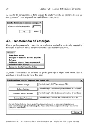 30 Grelha-TQS – Manual de Comandos e Funções
TQS Informática Ltda Rua dos Pinheiros 706 c/2 05422-001 São Paulo SP Tel (011) 3083-2722 Fax (011) 3083-2798
A escolha do carregamento é feita através da janela “Escolha do número do caso de
carregamento”, onde só poderá ser escolhido um caso por vez:
4.5. Transferência de esforços
Com a grelha processada e os esforços resultantes analisados, será então necessário
transferir os esforços para o dimensionamento e detalhamento das peças.
A janela “Transferência de esforços de grelha para lajes e vigas” será aberta. Nela é
escolhido o tipo de transferência desejada:
 