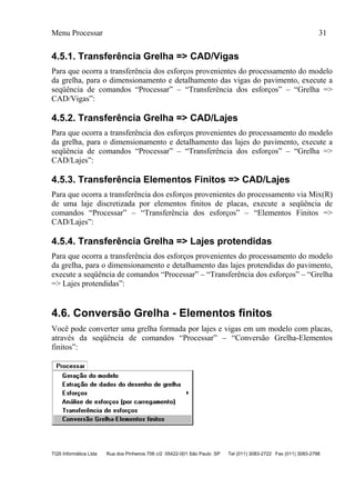 Menu Processar 31
TQS Informática Ltda Rua dos Pinheiros 706 c/2 05422-001 São Paulo SP Tel (011) 3083-2722 Fax (011) 3083-2798
4.5.1. Transferência Grelha => CAD/Vigas
Para que ocorra a transferência dos esforços provenientes do processamento do modelo
da grelha, para o dimensionamento e detalhamento das vigas do pavimento, execute a
seqüência de comandos “Processar” – “Transferência dos esforços” – “Grelha =>
CAD/Vigas”:
4.5.2. Transferência Grelha => CAD/Lajes
Para que ocorra a transferência dos esforços provenientes do processamento do modelo
da grelha, para o dimensionamento e detalhamento das lajes do pavimento, execute a
seqüência de comandos “Processar” – “Transferência dos esforços” – “Grelha =>
CAD/Lajes”:
4.5.3. Transferência Elementos Finitos => CAD/Lajes
Para que ocorra a transferência dos esforços provenientes do processamento via Mix(R)
de uma laje discretizada por elementos finitos de placas, execute a seqüência de
comandos “Processar” – “Transferência dos esforços” – “Elementos Finitos =>
CAD/Lajes”:
4.5.4. Transferência Grelha => Lajes protendidas
Para que ocorra a transferência dos esforços provenientes do processamento do modelo
da grelha, para o dimensionamento e detalhamento das lajes protendidas do pavimento,
execute a seqüência de comandos “Processar” – “Transferência dos esforços” – “Grelha
=> Lajes protendidas”:
4.6. Conversão Grelha - Elementos finitos
Você pode converter uma grelha formada por lajes e vigas em um modelo com placas,
através da seqüência de comandos “Processar” – “Conversão Grelha-Elementos
finitos”:
 