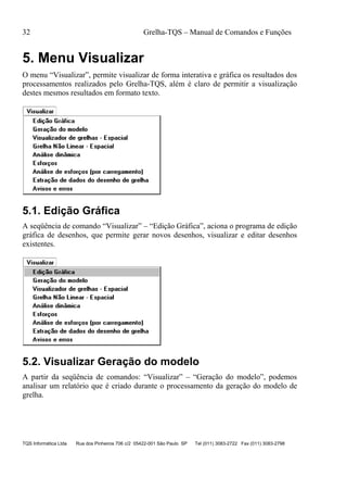 32 Grelha-TQS – Manual de Comandos e Funções
TQS Informática Ltda Rua dos Pinheiros 706 c/2 05422-001 São Paulo SP Tel (011) 3083-2722 Fax (011) 3083-2798
5. Menu Visualizar
O menu “Visualizar”, permite visualizar de forma interativa e gráfica os resultados dos
processamentos realizados pelo Grelha-TQS, além é claro de permitir a visualização
destes mesmos resultados em formato texto.
5.1. Edição Gráfica
A seqüência de comando “Visualizar” – “Edição Gráfica”, aciona o programa de edição
gráfica de desenhos, que permite gerar novos desenhos, visualizar e editar desenhos
existentes.
5.2. Visualizar Geração do modelo
A partir da seqüência de comandos: “Visualizar” – “Geração do modelo”, podemos
analisar um relatório que é criado durante o processamento da geração do modelo de
grelha.
 