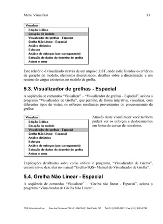 Menu Visualizar 33
TQS Informática Ltda Rua dos Pinheiros 706 c/2 05422-001 São Paulo SP Tel (011) 3083-2722 Fax (011) 3083-2798
Este relatório é visualizado através de um arquivo .LST, onde estão listados os critérios
de geração do modelo, elementos discretizados, detalhes sobre a discretização e um
resumo de cargas existentes no modelo de grelha.
5.3. Visualizador de grelhas - Espacial
A seqüência de comandos “Visualizar” – “Visualizador de grelhas - Espacial”, aciona o
programa “Visualizador de Grelha”, que permite, de forma interativa, visualizar, com
diferentes tipos de vistas, os esforços resultantes provenientes do processamento da
grelha:
Através deste visualizador você também
poderá ver os esforços e deslocamentos
em forma de curvas de isovalores.
Explicações detalhadas sobre como utilizar o programa, “Visualizador de Grelha”,
encontram-se descritas no manual “Grelha-TQS– Manual do Visualizador de Grelha”.
5.4. Grelha Não Linear - Espacial
A seqüência de comandos “Visualizar” – “Grelha não linear - Espacial”, aciona o
programa “Visualizador de Grelha Não Linear”.
 