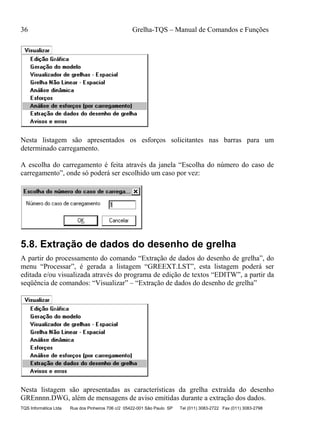 36 Grelha-TQS – Manual de Comandos e Funções
TQS Informática Ltda Rua dos Pinheiros 706 c/2 05422-001 São Paulo SP Tel (011) 3083-2722 Fax (011) 3083-2798
Nesta listagem são apresentados os esforços solicitantes nas barras para um
determinado carregamento.
A escolha do carregamento é feita através da janela “Escolha do número do caso de
carregamento”, onde só poderá ser escolhido um caso por vez:
5.8. Extração de dados do desenho de grelha
A partir do processamento do comando “Extração de dados do desenho de grelha”, do
menu “Processar”, é gerada a listagem “GREEXT.LST”, esta listagem poderá ser
editada e/ou visualizada através do programa de edição de textos “EDITW”, a partir da
seqüência de comandos: “Visualizar” – “Extração de dados do desenho de grelha”
Nesta listagem são apresentadas as características da grelha extraída do desenho
GREnnnn.DWG, além de mensagens de aviso emitidas durante a extração dos dados.
 