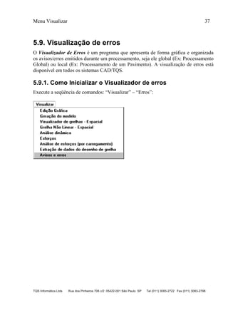 Menu Visualizar 37
TQS Informática Ltda Rua dos Pinheiros 706 c/2 05422-001 São Paulo SP Tel (011) 3083-2722 Fax (011) 3083-2798
5.9. Visualização de erros
O Visualizador de Erros é um programa que apresenta de forma gráfica e organizada
os avisos/erros emitidos durante um processamento, seja ele global (Ex: Processamento
Global) ou local (Ex: Processamento de um Pavimento). A visualização de erros está
disponível em todos os sistemas CAD/TQS.
5.9.1. Como Inicializar o Visualizador de erros
Execute a seqüência de comandos: “Visualizar” – “Erros”:
 