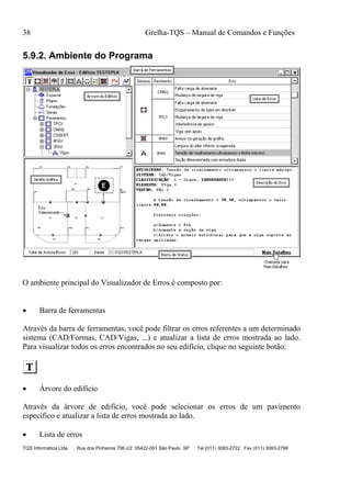 38 Grelha-TQS – Manual de Comandos e Funções
TQS Informática Ltda Rua dos Pinheiros 706 c/2 05422-001 São Paulo SP Tel (011) 3083-2722 Fax (011) 3083-2798
5.9.2. Ambiente do Programa
O ambiente principal do Visualizador de Erros é composto por:
 Barra de ferramentas
Através da barra de ferramentas, você pode filtrar os erros referentes a um determinado
sistema (CAD/Formas, CAD/Vigas, ...) e atualizar a lista de erros mostrada ao lado.
Para visualizar todos os erros encontrados no seu edifício, clique no seguinte botão:
 Árvore do edifício
Através da árvore de edifício, você pode selecionar os erros de um pavimento
específico e atualizar a lista de erros mostrada ao lado.
 Lista de erros
 