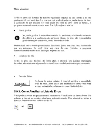 Menu Visualizar 39
TQS Informática Ltda Rua dos Pinheiros 706 c/2 05422-001 São Paulo SP Tel (011) 3083-2722 Fax (011) 3083-2798
Todos os erros são listados de maneira organizada segundo ao seu sistema e ao seu
pavimento. O erro atual, isto é, o erro que está sendo descrito na janela abaixo da lista,
é destacado na cor amarela. Se você clicar em cima do erro (linha da tabela), o
programa automaticamente mostra a sua descrição na janela abaixo.
 Janela gráfica
Na janela gráfica, é mostrado o desenho do pavimento selecionado na árvore
do edifício e a localização dos erros em planta. Os erros são representados
graficamente por um círculo, como mostrado ao lado.
O erro atual, isto é, o erro que está sendo descrito na janela abaixo da lista, é destacado
por um retângulo. Se você clicar em cima do erro (círculo), o programa
automaticamente mostra a sua descrição na janela ao lado.
 Descrição do erro
Todos os erros são descritos de forma clara e objetiva. Em algumas mensagens
inclusive, são mostrados alguns valores numéricos calculados durante o processamento.
 Barra de Status
Na barra de status inferior, é possível verificar a quantidade
total de erros. Além disso, em determinados erros você pode
acessar mais detalhes clicando no canto direito inferior.
5.9.3. Como Atualizar a Lista de Erros
Você pode executar um processamento mantendo o Visualizador de Erros aberto. No
entanto, a lista de erros não é atualizada automaticamente. Para atualizá-la, utilize a
barra de ferramentas ou a tecla de atalho F5.
 