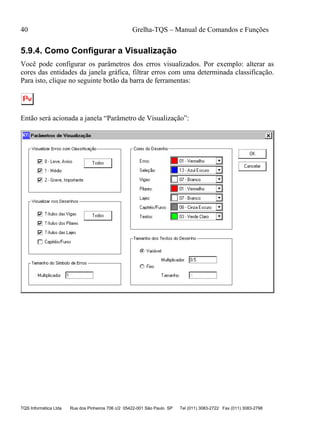 40 Grelha-TQS – Manual de Comandos e Funções
TQS Informática Ltda Rua dos Pinheiros 706 c/2 05422-001 São Paulo SP Tel (011) 3083-2722 Fax (011) 3083-2798
5.9.4. Como Configurar a Visualização
Você pode configurar os parâmetros dos erros visualizados. Por exemplo: alterar as
cores das entidades da janela gráfica, filtrar erros com uma determinada classificação.
Para isto, clique no seguinte botão da barra de ferramentas:
Então será acionada a janela “Parâmetro de Visualização”:
 