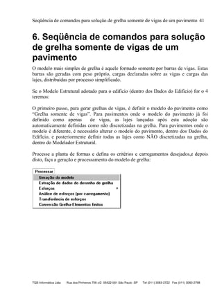 Seqüência de comandos para solução de grelha somente de vigas de um pavimento 41
TQS Informática Ltda Rua dos Pinheiros 706 c/2 05422-001 São Paulo SP Tel (011) 3083-2722 Fax (011) 3083-2798
6. Seqüência de comandos para solução
de grelha somente de vigas de um
pavimento
O modelo mais simples de grelha é aquele formado somente por barras de vigas. Estas
barras são geradas com peso próprio, cargas declaradas sobre as vigas e cargas das
lajes, distribuídas por processo simplificado.
Se o Modelo Estrutural adotado para o edifício (dentro dos Dados do Edifício) for o 4
teremos:
O primeiro passo, para gerar grelhas de vigas, é definir o modelo do pavimento como
“Grelha somente de vigas”. Para pavimentos onde o modelo do pavimento já foi
definido como apenas de vigas, as lajes lançadas após esta adoção são
automaticamente definidas como não discretizadas na grelha. Para pavimentos onde o
modelo é diferente, é necessário alterar o modelo do pavimento, dentro dos Dados do
Edifício, e posteriormente definir todas as lajes como NÃO discretizadas na grelha,
dentro do Modelador Estrutural.
Processe a planta de formas e defina os critérios e carregamentos desejados,e depois
disto, faça a geração e processamento do modelo de grelha:
 