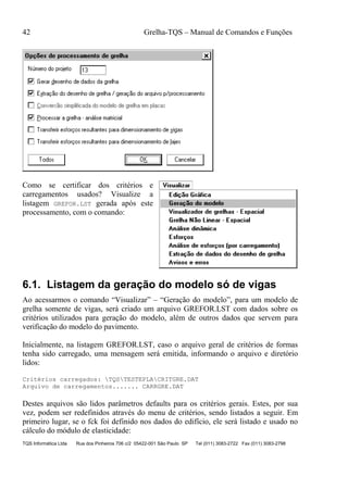 42 Grelha-TQS – Manual de Comandos e Funções
TQS Informática Ltda Rua dos Pinheiros 706 c/2 05422-001 São Paulo SP Tel (011) 3083-2722 Fax (011) 3083-2798
Como se certificar dos critérios e
carregamentos usados? Visualize a
listagem GREFOR.LST gerada após este
processamento, com o comando:
6.1. Listagem da geração do modelo só de vigas
Ao acessarmos o comando “Visualizar” – “Geração do modelo”, para um modelo de
grelha somente de vigas, será criado um arquivo GREFOR.LST com dados sobre os
critérios utilizados para geração do modelo, além de outros dados que servem para
verificação do modelo do pavimento.
Inicialmente, na listagem GREFOR.LST, caso o arquivo geral de critérios de formas
tenha sido carregado, uma mensagem será emitida, informando o arquivo e diretório
lidos:
Critérios carregados: TQSTESTEPLACRITGRE.DAT
Arquivo de carregamentos....... CARRGRE.DAT
Destes arquivos são lidos parâmetros defaults para os critérios gerais. Estes, por sua
vez, podem ser redefinidos através do menu de critérios, sendo listados a seguir. Em
primeiro lugar, se o fck foi definido nos dados do edifício, ele será listado e usado no
cálculo do módulo de elasticidade:
 