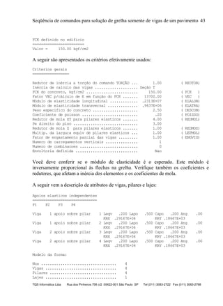 Seqüência de comandos para solução de grelha somente de vigas de um pavimento 43
TQS Informática Ltda Rua dos Pinheiros 706 c/2 05422-001 São Paulo SP Tel (011) 3083-2722 Fax (011) 3083-2798
FCK definido no edificio
========================
Valor = 150.00 kgf/cm2
A seguir são apresentados os critérios efetivamente usados:
Criterios gerais
=================
Redutor de inércia a torção do comando TORÇÃO ... 1.00 ( REDTOR)
Inércia de calculo das vigas .................... Seção T
FCK do concreto, kgf/cm2 ........................ 150.00 ( FCK )
Fator VEC p/cálculo de E em função do FCK ....... 13700.00 ( VEC )
Módulo de elasticidade longitudinal ............. .2313E+07 ( ELALON)
Módulo de elasticidade transversal .............. .9637E+06 ( ELATRA)
Peso especifico do concreto ..................... 2.50 ( DESCON)
Coeficiente de poisson .......................... .20 ( POISSO)
Redutor de mola XY para pilares elasticos ....... 4.00 ( REDMOL)
Pe direito do piso .............................. 3.00
Redutor de mola Z para pilares elasticos ....... 1.00 ( REDMOZ)
Multip. da largura equiv de pilares elasticos ... 1.00 ( LEPMOL)
Fator de engastamento parcial das vigas ......... 1.00 ( ENGVIG)
Numero de carregamentos verticais ............... 1
Numero de combinacoes ........................... 0
Envoltoria definida ............................. Nao
Você deve conferir se o módulo de elasticidade é o esperado. Este módulo é
inversamente proporcional às flechas na grelha. Verifique também os coeficientes e
redutores, que afetam a inércia dos elementos e os coeficientes de mola.
A seguir vem a descrição de atributos de vigas, pilares e lajes:
Apoios elasticos independentes
==============================
P1 P2 P3 P4
Viga 1 apoio sobre pilar 1 Leqv .200 Lapo .500 Capo .200 Ang .00
KRX .29167E+04 KRY .18667E+03
Viga 1 apoio sobre pilar 2 Leqv .200 Lapo .500 Capo .200 Ang .00
KRX .29167E+04 KRY .18667E+03
Viga 2 apoio sobre pilar 3 Leqv .200 Lapo .500 Capo .200 Ang .00
KRX .29167E+04 KRY .18667E+03
Viga 2 apoio sobre pilar 4 Leqv .200 Lapo .500 Capo .200 Ang .00
KRX .29167E+04 KRY .18667E+03
Modelo da forma:
Nos ................................... 4
Vigas ................................. 4
Pilares ............................... 4
Lajes ................................. 1
 