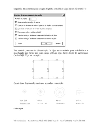 Seqüência de comandos para solução de grelha somente de vigas de um pavimento 45
TQS Informática Ltda Rua dos Pinheiros 706 c/2 05422-001 São Paulo SP Tel (011) 3083-2722 Fax (011) 3083-2798
Este desenho, no caso da discretização de lajes, serve também para a definição e a
modificação das barras das lajes, sendo extraído mais tarde dentro do gerenciador
Grelha-TQS. Veja um exemplo:
1.39 1.39
1.45
1.39 1.39
1.45
1.85
Os nós deste desenho são mostrados segundo a convenção:
RESTRICOES
NO' SEM APOIO
ARTICULADO
APOIO
ENGASTADO
APOIO
ELASTICO
e as cargas:
 