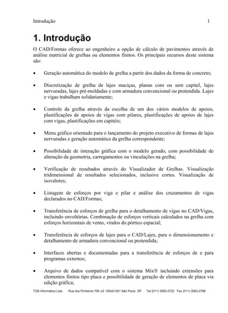 Introdução 1
TQS Informática Ltda Rua dos Pinheiros 706 c/2 05422-001 São Paulo SP Tel (011) 3083-2722 Fax (011) 3083-2798
1. Introdução
O CAD/Formas oferece ao engenheiro a opção de cálculo de pavimentos através de
análise matricial de grelhas ou elementos finitos. Os principais recursos deste sistema
são:
 Geração automática do modelo de grelha a partir dos dados da forma de concreto;
 Discretização de grelha de lajes maciças, planas com ou sem capitel, lajes
nervuradas, lajes pré-moldadas e com armadura convencional ou protendida. Lajes
e vigas trabalham solidariamente;
 Controle da grelha através da escolha de um dos vários modelos de apoios,
plastificações de apoios de vigas com pilares, plastificações de apoios de lajes
com vigas, plastificações em capitéis;
 Menu gráfico orientado para o lançamento do projeto executivo de formas de lajes
nervuradas e geração automática da grelha correspondente;
 Possibilidade de interação gráfica com o modelo gerado, com possibilidade de
alteração da geometria, carregamentos ou vinculações na grelha;
 Verificação de resultados através do Visualizador de Grelhas. Visualização
tridimensional de resultados selecionados, inclusive cortes. Visualização de
isovalores;
 Listagem de esforços por viga e pilar e análise dos cruzamentos de vigas
declarados no CAD/Formas;
 Transferência de esforços de grelha para o detalhamento de vigas no CAD/Vigas,
incluindo envoltórias. Combinação de esforços verticais calculados na grelha com
esforços horizontais de vento, vindos do pórtico espacial;
 Transferência de esforços de lajes para o CAD/Lajes, para o dimensionamento e
detalhamento de armadura convencional ou protendida;
 Interfaces abertas e documentadas para a transferência de esforços de e para
programas externos;
 Arquivo de dados compatível com o sistema Mix incluindo extensões para
elementos finitos tipo placa e possibilidade de geração de elementos de placa via
edição gráfica;
 