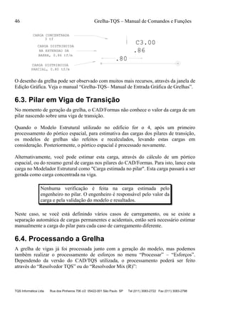 46 Grelha-TQS – Manual de Comandos e Funções
TQS Informática Ltda Rua dos Pinheiros 706 c/2 05422-001 São Paulo SP Tel (011) 3083-2722 Fax (011) 3083-2798
C3.00
.80
.86
PARCIAL, 0.80 tf/m
CARGA DISTRIBUIDA
NA EXTENSAO DA
CARGA DISTRIBUIDA
BARRA, 0.86 tf/m
CARGA CONCENTRADA
3 tf
O desenho da grelha pode ser observado com muitos mais recursos, através da janela de
Edição Gráfica. Veja o manual “Grelha-TQS– Manual de Entrada Gráfica de Grelhas”.
6.3. Pilar em Viga de Transição
No momento de geração da grelha, o CAD/Formas não conhece o valor da carga de um
pilar nascendo sobre uma viga de transição.
Quando o Modelo Estrutural utilizado no edifício for o 4, após um primeiro
processamento do pórtico espacial, para estimativa das cargas dos pilares de transição,
os modelos de grelhas são refeitos e recalculados, levando estas cargas em
consideração. Posteriormente, o pórtico espacial é processado novamente.
Alternativamente, você pode estimar esta carga, através do cálculo de um pórtico
espacial, ou do resumo geral de cargas nos pilares do CAD/Formas. Para isto, lance esta
carga no Modelador Estrutural como "Carga estimada no pilar". Esta carga passará a ser
gerada como carga concentrada na viga.
Nenhuma verificação é feita na carga estimada pelo
engenheiro no pilar. O engenheiro é responsável pelo valor da
carga e pela validação do modelo e resultados.
Neste caso, se você está definindo vários casos de carregamento, ou se existe a
separação automática de cargas permanentes e acidentais, então será necessário estimar
manualmente a carga do pilar para cada caso de carregamento diferente.
6.4. Processando a Grelha
A grelha de vigas já foi processada junto com a geração do modelo, mas podemos
também realizar o processamento de esforços no menu “Processar” – “Esforços”.
Dependendo da versão do CAD/TQS utilizada, o processamento poderá ser feito
através do “Resolvedor TQS” ou do “Resolvedor Mix (R)”:
 