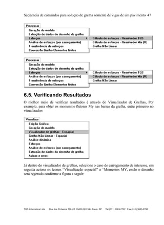 Seqüência de comandos para solução de grelha somente de vigas de um pavimento 47
TQS Informática Ltda Rua dos Pinheiros 706 c/2 05422-001 São Paulo SP Tel (011) 3083-2722 Fax (011) 3083-2798
6.5. Verificando Resultados
O melhor meio de verificar resultados é através do Visualizador de Grelhas, Por
exemplo, para obter os momentos fletores My nas barras da grelha, entre primeiro no
visualizador:
Já dentro do visualizador de grelhas, selecione o caso de carregamento de interesse, em
seguida acione os ícones “Visualização espacial” e “Momentos MY, então o desenho
será regerado conforme a figura a seguir:
 