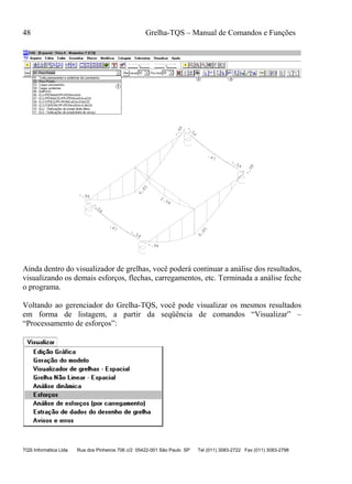 48 Grelha-TQS – Manual de Comandos e Funções
TQS Informática Ltda Rua dos Pinheiros 706 c/2 05422-001 São Paulo SP Tel (011) 3083-2722 Fax (011) 3083-2798
-.98
6.85
-.98
-.54
.47
-.54
-.98
6.85
-.98
-.54
.47
-.54
2.08
Ainda dentro do visualizador de grelhas, você poderá continuar a análise dos resultados,
visualizando os demais esforços, flechas, carregamentos, etc. Terminada a análise feche
o programa.
Voltando ao gerenciador do Grelha-TQS, você pode visualizar os mesmos resultados
em forma de listagem, a partir da seqüência de comandos “Visualizar” –
“Processamento de esforços”:
 