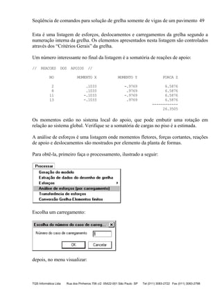 Seqüência de comandos para solução de grelha somente de vigas de um pavimento 49
TQS Informática Ltda Rua dos Pinheiros 706 c/2 05422-001 São Paulo SP Tel (011) 3083-2722 Fax (011) 3083-2798
Esta é uma listagem de esforços, deslocamentos e carregamentos da grelha segundo a
numeração interna da grelha. Os elementos apresentados nesta listagem são controlados
através dos “Critérios Gerais” da grelha.
Um número interessante no final da listagem é a somatória de reações de apoio:
// REACOES DOS APOIOS //
NO MOMENTO X MOMENTO Y FORCA Z
2 .1033 -.9769 6.5876
8 .1033 .9769 6.5876
11 -.1033 -.9769 6.5876
13 -.1033 .9769 6.5876
------------
26.3505
Os momentos estão no sistema local do apoio, que pode embutir uma rotação em
relação ao sistema global. Verifique se a somatória de cargas no piso é a estimada.
A análise de esforços é uma listagem onde momentos fletores, forças cortantes, reações
de apoio e deslocamentos são mostrados por elemento da planta de formas.
Para obtê-la, primeiro faça o processamento, ilustrado a seguir:
Escolha um carregamento:
depois, no menu visualizar:
 