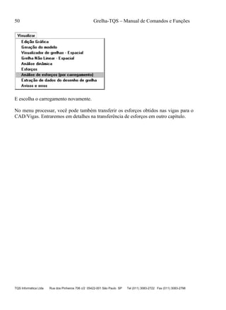 50 Grelha-TQS – Manual de Comandos e Funções
TQS Informática Ltda Rua dos Pinheiros 706 c/2 05422-001 São Paulo SP Tel (011) 3083-2722 Fax (011) 3083-2798
E escolha o carregamento novamente.
No menu processar, você pode também transferir os esforços obtidos nas vigas para o
CAD/Vigas. Entraremos em detalhes na transferência de esforços em outro capítulo.
 