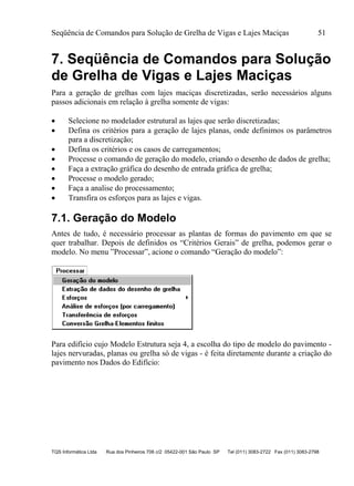 Seqüência de Comandos para Solução de Grelha de Vigas e Lajes Maciças 51
TQS Informática Ltda Rua dos Pinheiros 706 c/2 05422-001 São Paulo SP Tel (011) 3083-2722 Fax (011) 3083-2798
7. Seqüência de Comandos para Solução
de Grelha de Vigas e Lajes Maciças
Para a geração de grelhas com lajes maciças discretizadas, serão necessários alguns
passos adicionais em relação à grelha somente de vigas:
 Selecione no modelador estrutural as lajes que serão discretizadas;
 Defina os critérios para a geração de lajes planas, onde definimos os parâmetros
para a discretização;
 Defina os critérios e os casos de carregamentos;
 Processe o comando de geração do modelo, criando o desenho de dados de grelha;
 Faça a extração gráfica do desenho de entrada gráfica de grelha;
 Processe o modelo gerado;
 Faça a analise do processamento;
 Transfira os esforços para as lajes e vigas.
7.1. Geração do Modelo
Antes de tudo, é necessário processar as plantas de formas do pavimento em que se
quer trabalhar. Depois de definidos os “Critérios Gerais” de grelha, podemos gerar o
modelo. No menu ”Processar”, acione o comando “Geração do modelo”:
Para edifício cujo Modelo Estrutura seja 4, a escolha do tipo de modelo do pavimento -
lajes nervuradas, planas ou grelha só de vigas - é feita diretamente durante a criação do
pavimento nos Dados do Edifício:
 