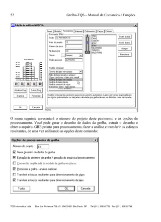 52 Grelha-TQS – Manual de Comandos e Funções
TQS Informática Ltda Rua dos Pinheiros 706 c/2 05422-001 São Paulo SP Tel (011) 3083-2722 Fax (011) 3083-2798
O menu seguinte apresentará o número do projeto deste pavimento e as opções de
processamento. Você pode gerar o desenho de dados da grelha, extrair o desenho e
obter o arquivo .GRE pronto para processamento, fazer a análise e transferir os esforços
resultantes, de uma vez utilizando as opções deste comando:
 