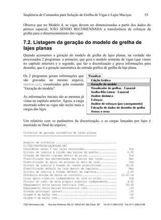 Seqüência de Comandos para Solução de Grelha de Vigas e Lajes Maciças 53
TQS Informática Ltda Rua dos Pinheiros 706 c/2 05422-001 São Paulo SP Tel (011) 3083-2722 Fax (011) 3083-2798
Observe que no Modelo 4, as vigas devem ser dimensionadas a partir dos dados do
pórtico espacial, NÃO SENDO RECOMENDADA a transferência de esforços da
grelha para o dimensionamento das vigas
7.2. Listagem da geração do modelo de grelha de
lajes planas
Quando acionamos a geração do modelo de grelha de lajes planas, na verdade são
processados 2 programas: o primeiro, que gera o modelo somente de vigas (que vimos
no capítulo anterior) e o segundo, que faz a discretização e grava informações para
desenho, que é a geração automática da entrada gráfica de grelha da laje plana.
Os 2 programas geram informações que
são gravadas no mesmo arquivo,
GREFOR.LST, visualizados pelo comando
“Geração do modelo”.
As informações iniciais são as mesmas já
vistas no capítulo anterior. Agora, a carga
mostrada sobre as vigas não inclui mais a
cargas das lajes.
Um relatório com os parâmetros da discretização, e as cargas lançadas por lajes é
mostrado no final do arquivo:
Critérios de geração automática de lajes planas
===============================================
Arquivo de critérios .......................................
C:TQSTESTEPLALAJEPLAN.DAT
Considerar secao T nas lajes nervuradas..................... Sim
Divisor da inércia à torsão das barras da grelha............ 6.00
Criação de barras rígidas dentro do pilar................... Sim
Plastificação das extremidades das barras das lajes......... Nao
Plastificação do apoio em pilares no meio da laje........... Sim
Divisor de inércia à flexão do trecho plastificado.......... 40.00
Plastificação default da laje dentro de capiteis............ Nao
Divisor de inércia à flexão default de capiteis............. 2.00
Distância mínima de barra ao contorno....................... 10.00 cm
Criar apoio elástico independente da laje no pilar.......... Sim
Divisor do coef. de mola p/apoio elástico independente...... 4.00
Espaçamento entre barras verticais (cm)..................... 50.00
Espaçamento entre barras horizontais (cm)................... .00
Direção principal (graus)................................... .00
Origem X da malha (cm)...................................... .00
Origem Y da malha (cm)...................................... .00
 