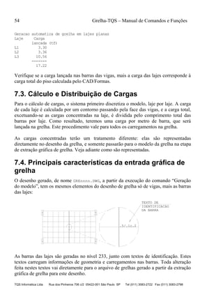 54 Grelha-TQS – Manual de Comandos e Funções
TQS Informática Ltda Rua dos Pinheiros 706 c/2 05422-001 São Paulo SP Tel (011) 3083-2722 Fax (011) 3083-2798
Geracao automatica de grelha em lajes planas
Laje Carga
lancada (tf)
L1 3.30
L2 3.36
L3 10.56
-------
17.22
Verifique se a carga lançada nas barras das vigas, mais a carga das lajes corresponde à
carga total do piso calculada pelo CAD/Formas.
7.3. Cálculo e Distribuição de Cargas
Para o cálculo de cargas, o sistema primeiro discretiza o modelo, laje por laje. A carga
de cada laje é calculada por um contorno passando pela face das vigas, e a carga total,
excetuando-se as cargas concentradas na laje, é dividida pelo comprimento total das
barras por laje. Como resultado, teremos uma carga por metro de barra, que será
lançada na grelha. Este procedimento vale para todos os carregamentos na grelha.
As cargas concentradas terão um tratamento diferente: elas são representadas
diretamente no desenho da grelha, e somente passarão para o modelo da grelha na etapa
de extração gráfica de grelha. Veja adiante como são representadas.
7.4. Principais características da entrada gráfica de
grelha
O desenho gerado, de nome GREnnnn.DWG, a partir da execução do comando “Geração
do modelo”, tem os mesmos elementos do desenho de grelha só de vigas, mais as barras
das lajes:
.5/.1c.168
.5/.1c.168
.5/.1c.168
.5/.1c.168
.5/.1c.168
.5/.1c.168
.5/.1c.168
.5/.1c.168
.5/.1c.168
.5/.1c.168
.5/.1c.168
.5/.1c.168
.5/.1c.168
.5/.1c.168
.5/.1c.168
.5/.1c.168
.5/.1c.168
.5/.1c.168 .5/.1c.2
TEXTO DE
IDENTIFICACAO
DA BARRA
As barras das lajes são geradas no nível 233, junto com textos de identificação. Estes
textos carregam informações de geometria e carregamentos nas barras. Toda alteração
feita nestes textos vai diretamente para o arquivo de grelhas gerado a partir da extração
gráfica de grelha para este desenho.
 