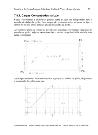 Seqüência de Comandos para Solução de Grelha de Vigas e Lajes Maciças 55
TQS Informática Ltda Rua dos Pinheiros 706 c/2 05422-001 São Paulo SP Tel (011) 3083-2722 Fax (011) 3083-2798
7.4.1. Cargas Concentradas na Laje
Cargas concentradas e distribuídas parciais sobre as lajes são transportadas para o
desenho de dados da grelha. Estas cargas são projetadas sobre as barras da laje, e
entram no modelo após a extração gráfica do desenho de grelha.
Alvenarias na planta de formas são discretizadas em cargas concentradas e gravadas no
desenho de grelha. Veja um exemplo de laje com uma carga distribuída parcial e uma
carga concentrada:
P1 P2
P5 P6
L1 h10 c.30
CC 0.5
CD
0.8
V1 12/40 c.50
V412/40c.50
V312/40c.50
V2 12/40 c.50
Após o processamento da planta de formas e geração do modelo de grelha, chegaremos
a um desenho de grelha como este:
1
2
3
4
5
6
7
8
9
10
11
12
1
2
3
3
4
5
3
6
7
8
3
9
10
11
3
12
.62
.62
CE.50
CE.30
CE.30
CE.30
CE.30
CE.30
CE.30
CE.30
.62
.62
.513/.1c.137
.513/.1c.137
.513/.1c.137
.513/.1c.137
.513/.1c.137
.513/.1c.137
.483/.1c.137
.483/.1c.137
.483/.1c.137
.483/.1c.137
.483/.1c.137
.483/.1c.137
.483/.1c.137
.483/.1c.137
.483/.1c.137
.483/.1c.137
.483/.1c.137
.483/.1c.137
 