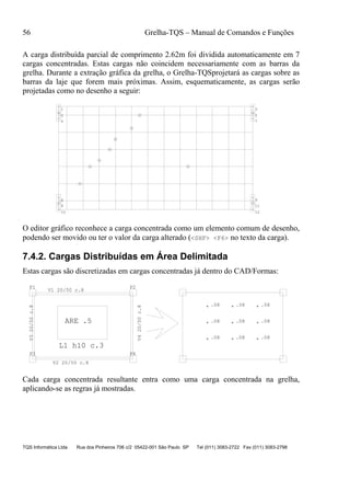 56 Grelha-TQS – Manual de Comandos e Funções
TQS Informática Ltda Rua dos Pinheiros 706 c/2 05422-001 São Paulo SP Tel (011) 3083-2722 Fax (011) 3083-2798
A carga distribuída parcial de comprimento 2.62m foi dividida automaticamente em 7
cargas concentradas. Estas cargas não coincidem necessariamente com as barras da
grelha. Durante a extração gráfica da grelha, o Grelha-TQSprojetará as cargas sobre as
barras da laje que forem mais próximas. Assim, esquematicamente, as cargas serão
projetadas como no desenho a seguir:
1
2
3
4
5
6
7
8
9
10
11
12
1
3
4
6
79
1012
O editor gráfico reconhece a carga concentrada como um elemento comum de desenho,
podendo ser movido ou ter o valor da carga alterado (<SHF> <F6> no texto da carga).
7.4.2. Cargas Distribuídas em Área Delimitada
Estas cargas são discretizadas em cargas concentradas já dentro do CAD/Formas:
ARE .5
L1 h10 c.3
P1 P2
P3 P4
V1 20/50 c.8
V2 20/50 c.8
V320/50c.8
V420/50c.8
.08 .08 .08
.08 .08 .08
.08 .08 .08
Cada carga concentrada resultante entra como uma carga concentrada na grelha,
aplicando-se as regras já mostradas.
 