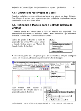 Seqüência de Comandos para Solução de Grelha de Vigas e Lajes Maciças 57
TQS Informática Ltda Rua dos Pinheiros 706 c/2 05422-001 São Paulo SP Tel (011) 3083-2722 Fax (011) 3083-2798
7.4.3. Diferença de Peso Próprio do Capitel
Quando o capitel tem espessura diferente da laje, o peso próprio por área é diferente.
Esta diferença é lançada como uma carga por área delimitada, resultando em cargas
concentradas, como no exemplo acima.
7.5. Refinando o Modelo com a Entrada Gráfica de
Grelhas
O modelo gerado pelo sistema pode e deve ser refinado pelo engenheiro. Este
refinamento é feito através do “Editor de Entrada Gráfica de Grelhas,” que mostramos
no manual “Grelha-TQS – Entrada Gráfica de Grelhas”.
Depois de gerado o desenho a partir do
gerenciador do Grelha-TQSpodemos alterar
a Entrada Gráfica através do “Editor de
Entrada Gráfica de Grelhas”:
A o modelo de grelha final será gerada após o processamento de extração. Você pode
acionar este processamento dentro do próprio editor, através da opção:
Você também pode acionar o
processamento de extração através do
gerenciador, através da opção:
 