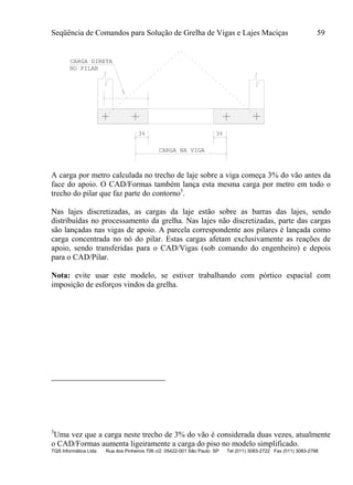 Seqüência de Comandos para Solução de Grelha de Vigas e Lajes Maciças 59
TQS Informática Ltda Rua dos Pinheiros 706 c/2 05422-001 São Paulo SP Tel (011) 3083-2722 Fax (011) 3083-2798
3% 3%
CARGA DIRETA
NO PILAR
CARGA NA VIGA
A carga por metro calculada no trecho de laje sobre a viga começa 3% do vão antes da
face do apoio. O CAD/Formas também lança esta mesma carga por metro em todo o
trecho do pilar que faz parte do contorno3
.
Nas lajes discretizadas, as cargas da laje estão sobre as barras das lajes, sendo
distribuídas no processamento da grelha. Nas lajes não discretizadas, parte das cargas
são lançadas nas vigas de apoio. A parcela correspondente aos pilares é lançada como
carga concentrada no nó do pilar. Estas cargas afetam exclusivamente as reações de
apoio, sendo transferidas para o CAD/Vigas (sob comando do engenheiro) e depois
para o CAD/Pilar.
Nota: evite usar este modelo, se estiver trabalhando com pórtico espacial com
imposição de esforços vindos da grelha.
3
Uma vez que a carga neste trecho de 3% do vão é considerada duas vezes, atualmente
o CAD/Formas aumenta ligeiramente a carga do piso no modelo simplificado.
 