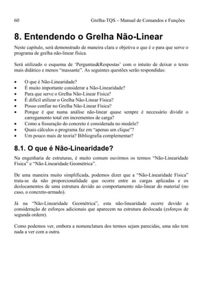 60 Grelha-TQS – Manual de Comandos e Funções
8. Entendendo o Grelha Não-Linear
Neste capítulo, será demonstrado de maneira clara e objetiva o que é e para que serve o
programa de grelha não-linear física.
Será utilizado o esquema de ‘Perguntas&Respostas’ com o intuito de deixar o texto
mais didático e menos “massante”. As seguintes questões serão respondidas:
 O que é Não-Linearidade?
 É muito importante considerar a Não-Linearidade?
 Para que serve o Grelha Não-Linear Física?
 É difícil utilizar o Grelha Não-Linear Física?
 Posso confiar no Grelha Não-Linear Física?
 Porque é que numa análise não-linear quase sempre é necessário dividir o
carregamento total em incrementos de carga?
 Como a fissuração do concreto é considerada no modelo?
 Quais cálculos o programa faz em “apenas um clique”?
 Um pouco mais de teoria? Bibliografia complementar?
8.1. O que é Não-Linearidade?
Na engenharia de estruturas, é muito comum ouvirmos os termos “Não-Linearidade
Física” e “Não-Linearidade Geométrica”.
De uma maneira muito simplificada, podemos dizer que a “Não-Linearidade Física”
trata-se da não proporcionalidade que ocorre entre as cargas aplicadas e os
deslocamentos de uma estrutura devido ao comportamento não-linear do material (no
caso, o concreto-armado).
Já na “Não-Linearidade Geométrica”, esta não-linearidade ocorre devido a
consideração de esforços adicionais que aparecem na estrutura deslocada (esforços de
segunda ordem).
Como podemos ver, embora a nomenclatura dos termos sejam parecidas, uma não tem
nada a ver com a outra.
 