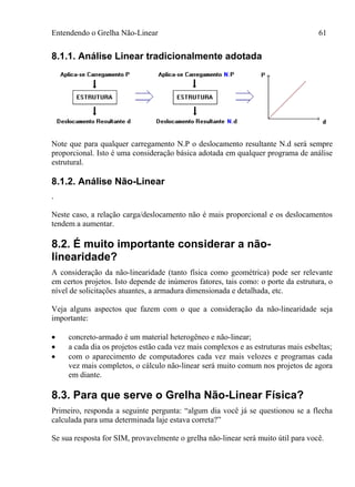 Entendendo o Grelha Não-Linear 61
8.1.1. Análise Linear tradicionalmente adotada
Note que para qualquer carregamento N.P o deslocamento resultante N.d será sempre
proporcional. Isto é uma consideração básica adotada em qualquer programa de análise
estrutural.
8.1.2. Análise Não-Linear
.
Neste caso, a relação carga/deslocamento não é mais proporcional e os deslocamentos
tendem a aumentar.
8.2. É muito importante considerar a não-
linearidade?
A consideração da não-linearidade (tanto física como geométrica) pode ser relevante
em certos projetos. Isto depende de inúmeros fatores, tais como: o porte da estrutura, o
nível de solicitações atuantes, a armadura dimensionada e detalhada, etc.
Veja alguns aspectos que fazem com o que a consideração da não-linearidade seja
importante:
 concreto-armado é um material heterogêneo e não-linear;
 a cada dia os projetos estão cada vez mais complexos e as estruturas mais esbeltas;
 com o aparecimento de computadores cada vez mais velozes e programas cada
vez mais completos, o cálculo não-linear será muito comum nos projetos de agora
em diante.
8.3. Para que serve o Grelha Não-Linear Física?
Primeiro, responda a seguinte pergunta: “algum dia você já se questionou se a flecha
calculada para uma determinada laje estava correta?”
Se sua resposta for SIM, provavelmente o grelha não-linear será muito útil para você.
 