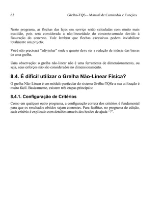 62 Grelha-TQS – Manual de Comandos e Funções
Neste programa, as flechas das lajes em serviço serão calculadas com muito mais
exatidão, pois será considerada a não-linearidade do concreto-armado devido à
fissuração do concreto. Vale lembrar que flechas excessivas podem inviabilizar
totalmente um projeto.
Você não precisará “adivinhar” onde e quanto deve ser a redução de inércia das barras
de uma grelha.
Uma observação: o grelha não-linear não é uma ferramenta de dimensionamento, ou
seja, seus esforços não são considerados no dimensionamento.
8.4. É difícil utilizar o Grelha Não-Linear Física?
O grelha Não-Linear é um módulo particular do sistema Grelha-TQSe a sua utilização é
muito fácil. Basicamente, existem três etapas principais:
8.4.1. Configuração de Critérios
Como em qualquer outro programa, a configuração correta dos critérios é fundamental
para que os resultados obtidos sejam coerentes. Para facilitar, no programa de edição,
cada critério é explicado com detalhes através dos botões de ajuda “?”.
 