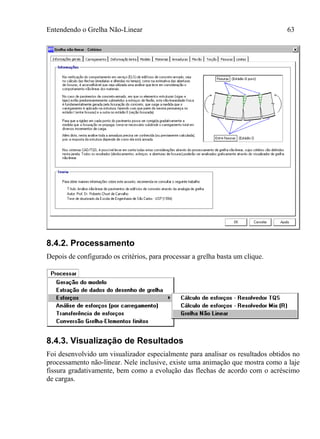 Entendendo o Grelha Não-Linear 63
8.4.2. Processamento
Depois de configurado os critérios, para processar a grelha basta um clique.
8.4.3. Visualização de Resultados
Foi desenvolvido um visualizador especialmente para analisar os resultados obtidos no
processamento não-linear. Nele inclusive, existe uma animação que mostra como a laje
fissura gradativamente, bem como a evolução das flechas de acordo com o acréscimo
de cargas.
 