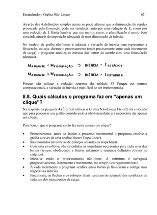 Entendendo o Grelha Não-Linear 67
Através das 4 definições simples acima se pode afirmar que a diminuição de rigidez
provocada pela fissuração pode ser simulada tanto por uma redução de E, como por
uma redução de I. Basta lembrar que em muitos casos, a plastificação é muito bem
simulada através da imposição adequada de uma diminuição da inércia.
No modelo de grelha não-linear é adotada a variação de inércia para representar a
fissuração, ou seja, durante o processamento (mais precisamente entre cada incremento
de carga) o programa atualiza as inércias das barras de acordo com uma formulação
adequada.
Porque não utilizar a redução coerente do módulo E? Porque em termos
computacionais, a variação de inércia é mais fácil de ser implementada.
8.8. Quais cálculos o programa faz em “apenas um
clique”?
Na resposta da pergunta 4 (É difícil utilizar o Grelha Não-Linear Física?) foi colocado
que para processar um grelha considerando a não-linearidade era necessário dar apenas
um clique.
Pois bem, o que o programa então faz neste apenas um clique?
 Primeiramente, antes de iniciar o processo incremental o programa resolve a
grelha através de uma análise linear (Etapa linear).
 São montadas envoltórias de esforços atuantes da etapa linear.
 Com esta envoltória, são calculadas as armaduras necessárias para cada uma das
barras (sempre obedecendo a limites máximos e mínimos definidos através de
critérios).
 Inicia-se então o processamento não-linear. A estrutura é carregada
progressivamente, incremento a incremento, até atingir o carregamento total.
 A cada incremento o programa verifica quais barras já fissuraram e corrige suas
respectivas inércias.
 Finalmente, as flechas e os esforços finais resultam do acúmulo dos resultados de
cada um dos incrementos de carga.
 