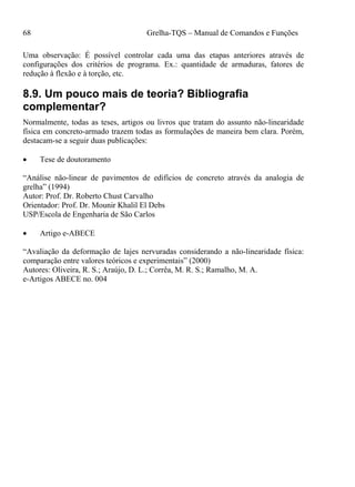 68 Grelha-TQS – Manual de Comandos e Funções
Uma observação: É possível controlar cada uma das etapas anteriores através de
configurações dos critérios de programa. Ex.: quantidade de armaduras, fatores de
redução à flexão e à torção, etc.
8.9. Um pouco mais de teoria? Bibliografia
complementar?
Normalmente, todas as teses, artigos ou livros que tratam do assunto não-linearidade
física em concreto-armado trazem todas as formulações de maneira bem clara. Porém,
destacam-se a seguir duas publicações:
 Tese de doutoramento
“Análise não-linear de pavimentos de edifícios de concreto através da analogia de
grelha” (1994)
Autor: Prof. Dr. Roberto Chust Carvalho
Orientador: Prof. Dr. Mounir Khalil El Debs
USP/Escola de Engenharia de São Carlos
 Artigo e-ABECE
“Avaliação da deformação de lajes nervuradas considerando a não-linearidade física:
comparação entre valores teóricos e experimentais” (2000)
Autores: Oliveira, R. S.; Araújo, D. L.; Corrêa, M. R. S.; Ramalho, M. A.
e-Artigos ABECE no. 004
 