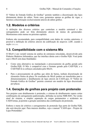 4 Grelha-TQS – Manual de Comandos e Funções
TQS Informática Ltda Rua dos Pinheiros 706 c/2 05422-001 São Paulo SP Tel (011) 3083-2722 Fax (011) 3083-2798
O “Editor de Entrada Gráfica de Grelhas” permite também a discretização das lajes
diretamente dentro do editor. Neste caso, geraremos apenas as grelhas de vigas, e
faremos a discretização exclusivamente através do editor gráfico.
1.2. Modelos e critérios
A definição dos diversos critérios que controlam o modelo estrutural e dos
carregamentos pode ser feita diretamente através de menus do gerenciador.
Mostraremos estes menus no próximo capítulo.
Embora não recomendada, para compatibilidade com dados de versões anteriores, é
possível a definição de critérios através da codificação de arquivos .LDF, usando a
seção GRELHA.
1.3. Compatibilidade com o sistema Mix
O Mix® é um versátil sistema de análise de estruturas reticuladas, desenvolvido pela
Pinheiro Medeiros Informática, que faz interface direta com o Grelha-TQS. Você pode
usar o Mix® com duas finalidades:
 Como uma alternativa na manipulação e processamento da grelha gerada pelo
Grelha-TQS. O Mix é compatível com o formato gerado pelo CAD/TQS, e o
CAD/TQS lê os esforços calculados pelo Mix®;
 Para o processamento de grelhas que além de barras, tenham discretização de
elementos finitos de placa. Os resultados do Mix® podem ser transferidos para o
dimensionamento e detalhamento de lajes através do CAD/Lajes. O “Editor de
Entrada Gráfica de Grelhas” permite construir um modelo de lajes discretizado
por placas.
1.4. Geração de grelhas para projeto com protensão
Nos projetos com detalhamento à protensão, o sistema de detalhamento espera certas
combinações de carregamento padronizadas, definidas na norma NBR-8681. Na versão
atual do sistema, a simples separação de cargas permanentes e acidentais no
CAD/Formas, já permite a geração automática das combinações de protensão.
Embora o menu de critérios e carregamentos de protensão faça parte do Grelha-TQS,
não será descrito aqui. Para maiores detalhes, veja o manual "CAD/Lajes - Projeto de
Lajes Protendidas".
 