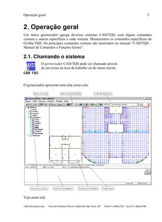 Operação geral 5
TQS Informática Ltda Rua dos Pinheiros 706 c/2 05422-001 São Paulo SP Tel (011) 3083-2722 Fax (011) 3083-2798
2. Operação geral
Um único gerenciador agrega diversos sistemas CAD/TQS, com alguns comandos
comuns e outros específicos a cada sistema. Mostraremos os comandos específicos do
Grelha-TQS. Os principais comandos comuns são mostrados no manual “CAD/TQS –
Manual de Comandos e Funções Gerais”.
2.1. Chamando o sistema
O gerenciador CAD/TQS pode ser chamado através
de um ícone na área de trabalho ou do menu iniciar.
O gerenciador apresenta uma tela como esta:
Veja nesta tela:
 