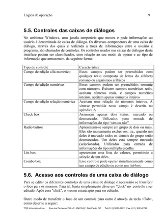 Lógica de operação 9
TQS Informática Ltda Rua dos Pinheiros 706 c/2 05422-001 São Paulo SP Tel (011) 3083-2722 Fax (011) 3083-2798
5.5. Controles das caixas de diálogos
No ambiente Windows, uma janela temporária que mostra e pede informações ao
usuário é denominada de caixa de diálogo. Os diversos componentes de uma caixa de
diálogo, através dos quais é realizada a troca de informações entre o usuário e
programa, são chamados de controles. Os controles usados nas caixas de diálogos desta
interface podem ser classificados, com relação ao seu modo de operar e ao tipo de
informação que armazenam, da seguinte forma:
Tipo do controle Característica
Campo de edição alfa-numérico Esses campos podem ser preenchidos com
qualquer texto composto de letras do alfabeto
romano ou algarismos arábicos
Campo de edição numérico Esses campos podem ser preenchidos somente
com números. Existem campos numéricos reais,
aceitam números reais, e campos numérico
inteiros, aceitam apenas números inteiros
Campo de edição relação numérica Aceitam uma relação de números inteiros. A
sintaxe permitida neste campo é descrita no
apêndice A
Check box Assumem apenas dois status: marcado ou
desmarcado. Utilizados para entrada de
informações do tipo “sim ou não”
Radio button Apresentam-se sempre em grupo de dois ou mais.
Eles são mutuamente exclusivos, i.e., quando um
deles é marcado todos os demais do grupo serão
desmarcados. Um deles está sempre marcado
(selecionado). Utilizados para entrada de
informações do tipo múltipla escolha
List box apresentam uma lista de valores, permitindo a
seleção de um deles
Combo box Esse controle pode operar simultaneamente como
um campo de edição ou como um list-box
5.6. Acesso aos controles de uma caixa de diálogo
Para se editar os diferentes controles de uma caixa de diálogo é necessário se transferir
o foco para os mesmos. Para tal, basta simplesmente dá-se um "click" no controle a ser
editado. Após esse "click", o mesmo estará apto para ser editado.
Outro modo de transferir o foco de um controle para outro é através da tecla <Tab>,
como descrito a seguir:
 