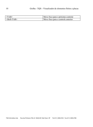 10 Grelha - TQS – Visualizador de elementos finitos e placas
TQS Informática Ltda Rua dos Pinheiros 706 c/2 05422-001 São Paulo SP Tel (011) 3083-2722 Fax (011) 3083-2798
<TAB> Move foco para o próximo controle
<Shift-TAB> Move foco para o controle anterior
 