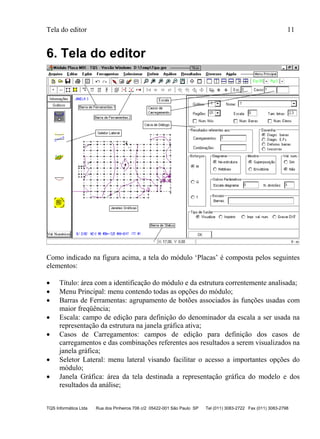 Tela do editor 11
TQS Informática Ltda Rua dos Pinheiros 706 c/2 05422-001 São Paulo SP Tel (011) 3083-2722 Fax (011) 3083-2798
6. Tela do editor
Como indicado na figura acima, a tela do módulo ‘Placas’ é composta pelos seguintes
elementos:
 Título: área com a identificação do módulo e da estrutura correntemente analisada;
 Menu Principal: menu contendo todas as opções do módulo;
 Barras de Ferramentas: agrupamento de botões associados às funções usadas com
maior freqüência;
 Escala: campo de edição para definição do denominador da escala a ser usada na
representação da estrutura na janela gráfica ativa;
 Casos de Carregamentos: campos de edição para definição dos casos de
carregamentos e das combinações referentes aos resultados a serem visualizados na
janela gráfica;
 Seletor Lateral: menu lateral visando facilitar o acesso a importantes opções do
módulo;
 Janela Gráfica: área da tela destinada a representação gráfica do modelo e dos
resultados da análise;
 