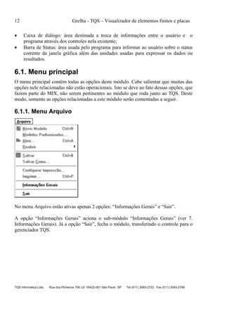 12 Grelha - TQS – Visualizador de elementos finitos e placas
TQS Informática Ltda Rua dos Pinheiros 706 c/2 05422-001 São Paulo SP Tel (011) 3083-2722 Fax (011) 3083-2798
 Caixa de diálogo: área destinada a troca de informações entre o usuário e o
programa através dos controles nela existente;
 Barra de Status: área usada pelo programa para informar ao usuário sobre o status
corrente da janela gráfica além das unidades usadas para expressar os dados ou
resultados.
6.1. Menu principal
O menu principal contém todas as opções deste módulo. Cabe salientar que muitas das
opções nele relacionadas não estão operacionais. Isto se deve ao fato dessas opções, que
fazem parte do MIX, não serem pertinentes ao módulo que roda junto ao TQS. Deste
modo, somente as opções relacionadas a este módulo serão comentadas a seguir.
6.1.1. Menu Arquivo
No menu Arquivo estão ativas apenas 2 opções: “Informações Gerais” e “Sair”.
A opção “Informações Gerais” aciona o sub-módulo “Informações Gerais” (ver 7.
Informações Gerais). Já a opção “Sair”, fecha o módulo, transferindo o controle para o
gerenciador TQS.
 